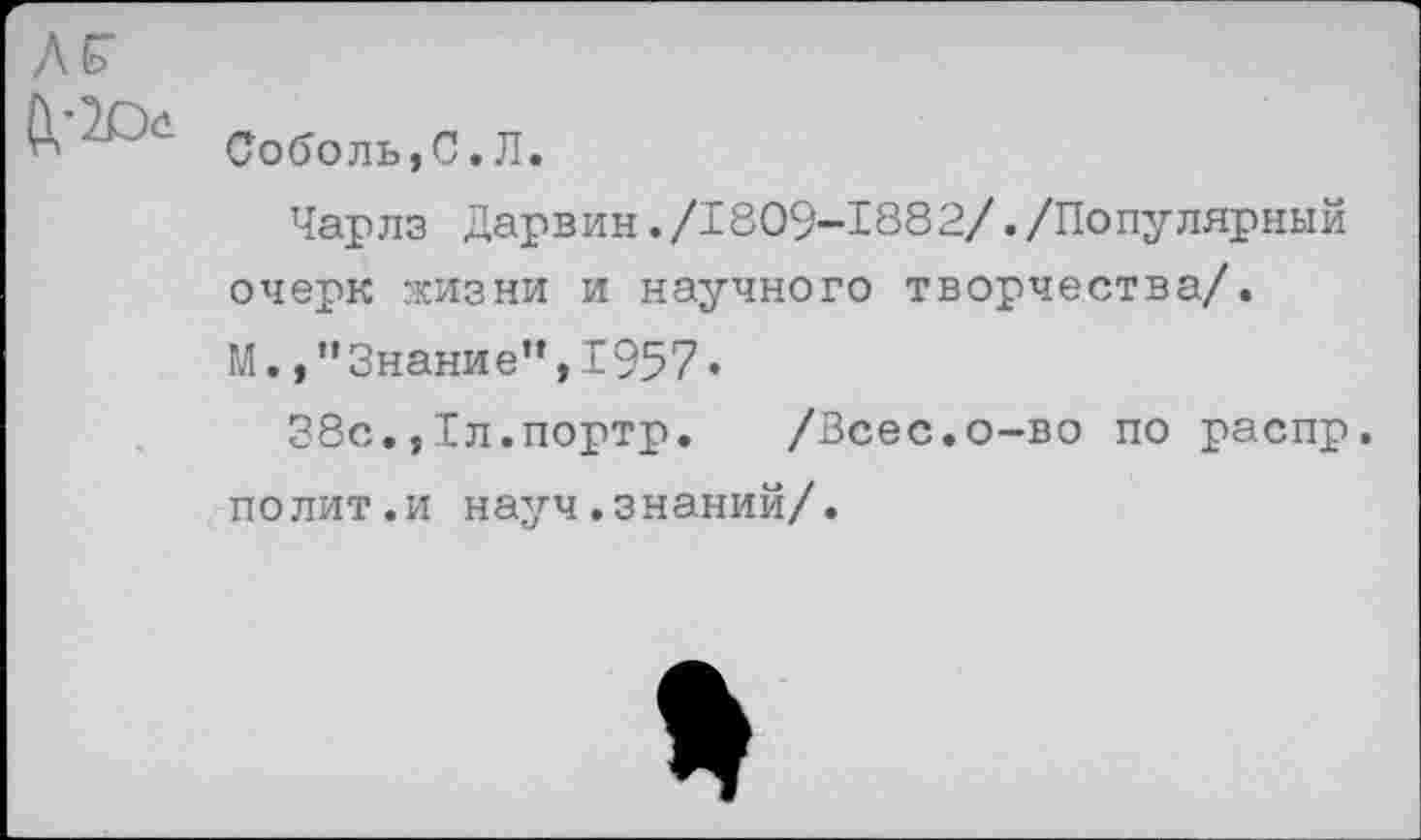 ﻿Соболь,С.Л.
Чарлз Дарвин./1809-1882/./Популярный очерк жизни и научного творчества/.
М. /'Знание”,1957«
38с.,1л.портр. /Всес.о-во по распр.
полит.и науч.знаний/.